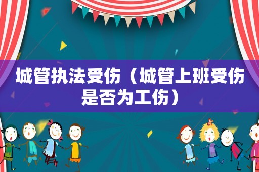城管執法受傷（城管上班受傷是否為工傷）