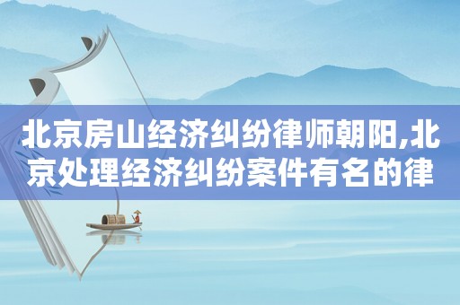 北京房山經(jīng)濟糾紛律師朝陽,北京處理經(jīng)濟糾紛案件有名的律師