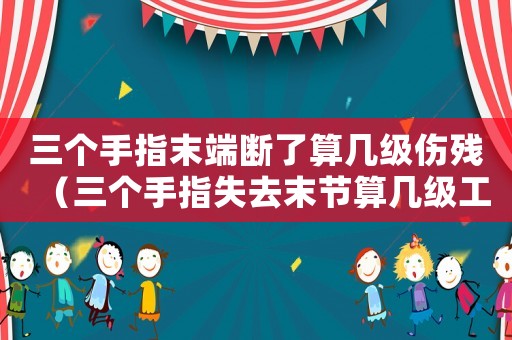 三個手指末端斷了算幾級傷殘（三個手指失去末節算幾級工傷）