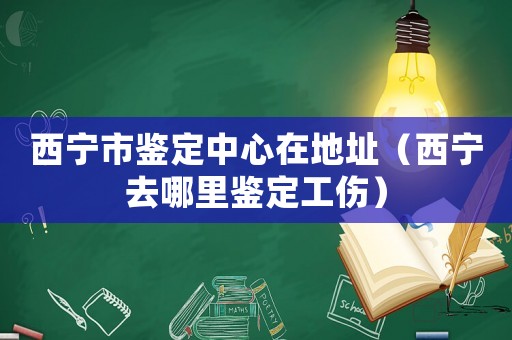 西寧市鑒定中心在地址（西寧去哪里鑒定工傷）