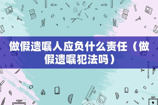 做假遺囑人應(yīng)負(fù)什么責(zé)任（做假遺囑犯法嗎）