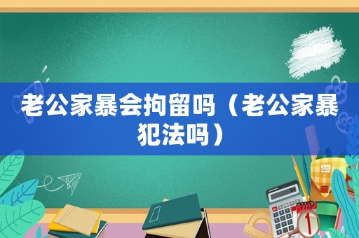 老公家暴會拘留嗎（老公家暴犯法嗎）