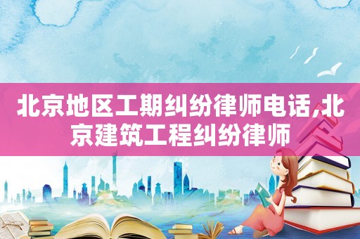 北京地區工期糾紛律師電話,北京建筑工程糾紛律師