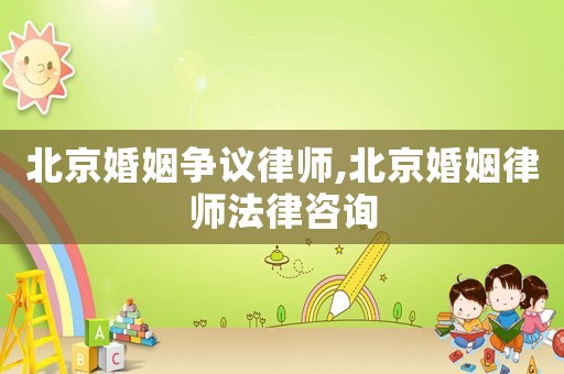 北京婚姻爭議律師,北京婚姻律師法律咨詢