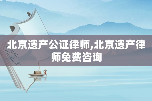 北京遺產公證律師,北京遺產律師免費咨詢