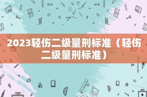 2023輕傷二級量刑標(biāo)準(zhǔn)（輕傷二級量刑標(biāo)準(zhǔn)）