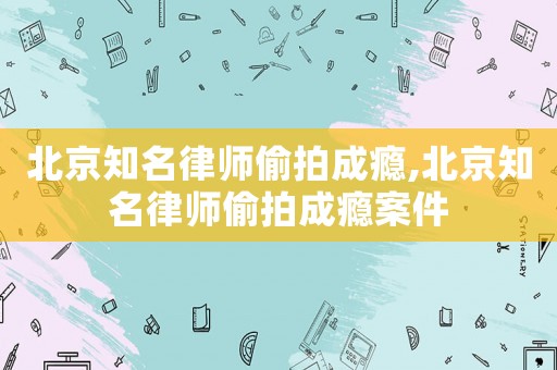 北京知名律師偷拍成癮,北京知名律師偷拍成癮案件