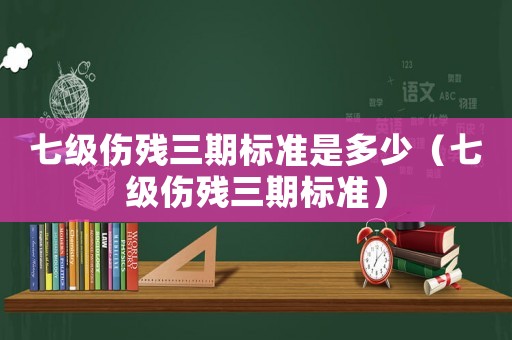 七級傷殘三期標準是多少（七級傷殘三期標準）