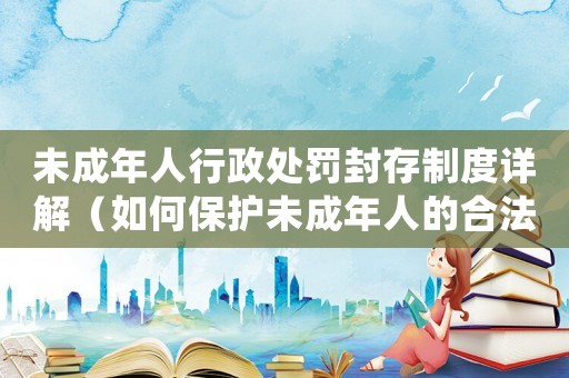 未成年人行政處罰封存制度詳解（如何保護未成年人的合法權益）