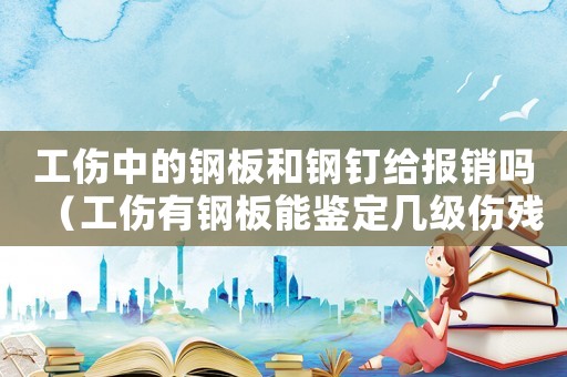 工傷中的鋼板和鋼釘給報銷嗎（工傷有鋼板能鑒定幾級傷殘鑒定）