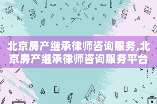 北京房產繼承律師咨詢服務,北京房產繼承律師咨詢服務平臺