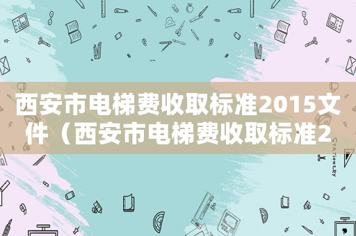 西安市電梯費(fèi)收取標(biāo)準(zhǔn)2015文件（西安市電梯費(fèi)收取標(biāo)準(zhǔn)2015）