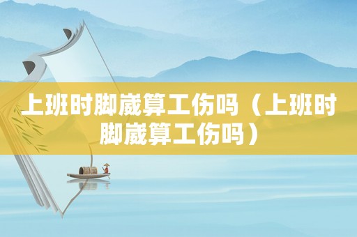 上班時腳崴算工傷嗎（上班時腳崴算工傷嗎）
