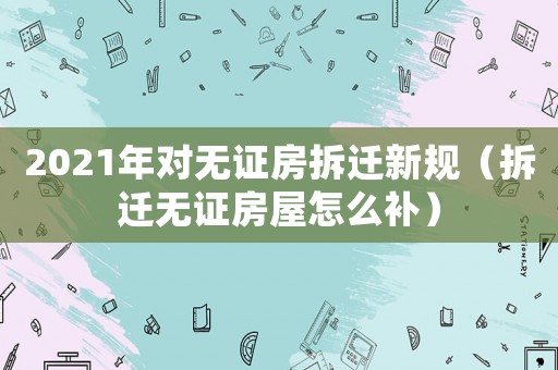 2021年對無證房拆遷新規(guī)（拆遷無證房屋怎么補(bǔ)）
