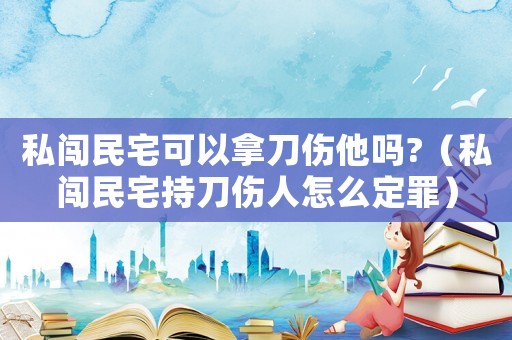 私闖民宅可以拿刀傷他嗎?（私闖民宅持刀傷人怎么定罪）