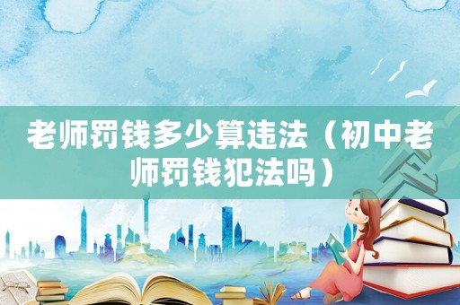 老師罰錢多少算違法（初中老師罰錢犯法嗎）
