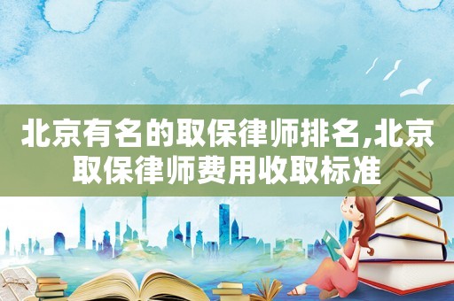 北京有名的取保律師排名,北京取保律師費用收取標準