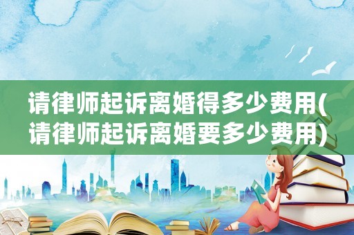 請律師起訴離婚得多少費用(請律師起訴離婚要多少費用)