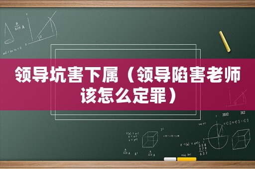 領(lǐng)導(dǎo)坑害下屬（領(lǐng)導(dǎo)陷害老師該怎么定罪）