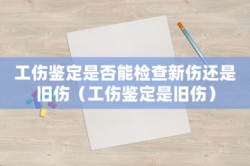 工傷鑒定是否能檢查新傷還是舊傷（工傷鑒定是舊傷）