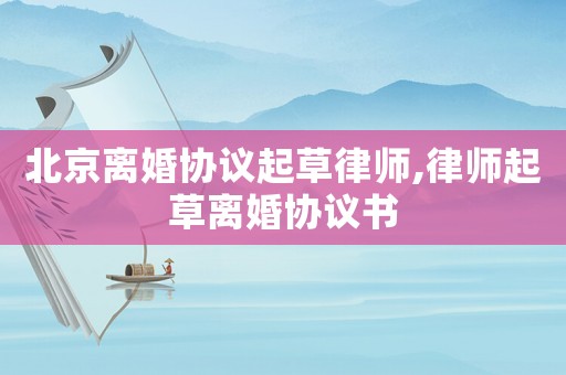 北京離婚協議起草律師,律師起草離婚協議書