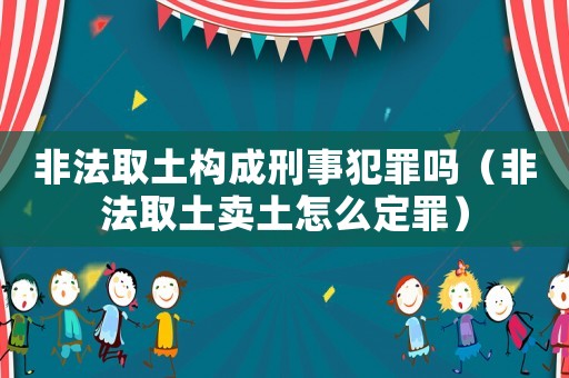 非法取土構(gòu)成刑事犯罪嗎（非法取土賣土怎么定罪）