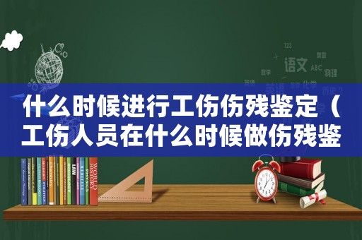 什么時候進行工傷傷殘鑒定（工傷人員在什么時候做傷殘鑒定）
