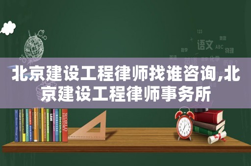 北京建設工程律師找誰咨詢,北京建設工程律師事務所