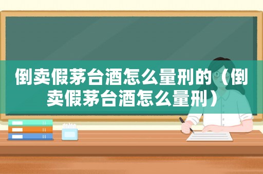 倒賣假茅臺酒怎么量刑的（倒賣假茅臺酒怎么量刑）