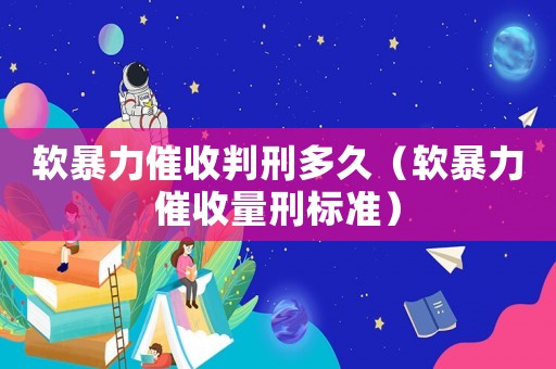軟暴力催收判刑多久（軟暴力催收量刑標(biāo)準(zhǔn)）