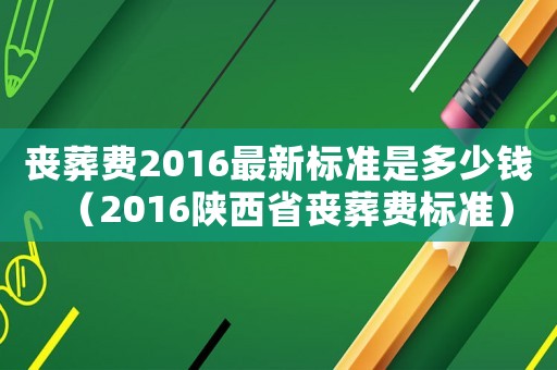 喪葬費2016最新標準是多少錢（2016陜西省喪葬費標準）