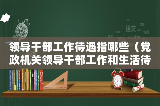 領導干部工作待遇指哪些（黨政機關領導干部工作和生活待遇標準細則）