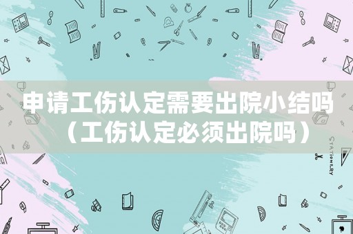 申請工傷認定需要出院小結嗎（工傷認定必須出院嗎）