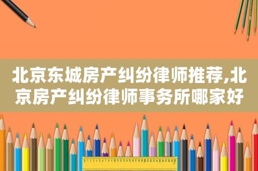 北京東城房產糾紛律師推薦,北京房產糾紛律師事務所哪家好?