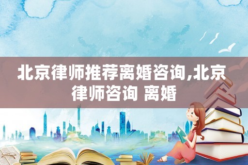 北京律師推薦離婚咨詢,北京 律師咨詢 離婚