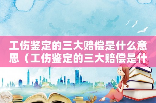 工傷鑒定的三大賠償是什么意思（工傷鑒定的三大賠償是什么）