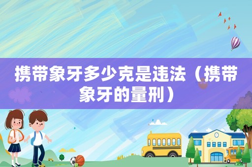 攜帶象牙多少克是違法（攜帶象牙的量刑）