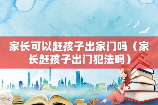 家長可以趕孩子出家門嗎（家長趕孩子出門犯法嗎）