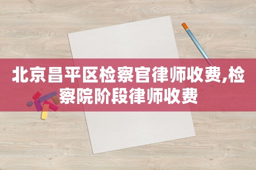 北京昌平區檢察官律師收費,檢察院階段律師收費
