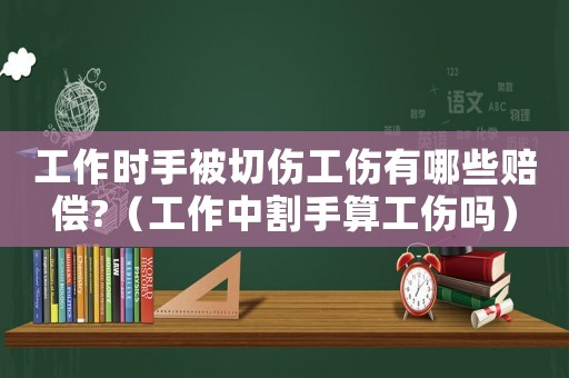 工作時(shí)手被切傷工傷有哪些賠償?（工作中割手算工傷嗎）