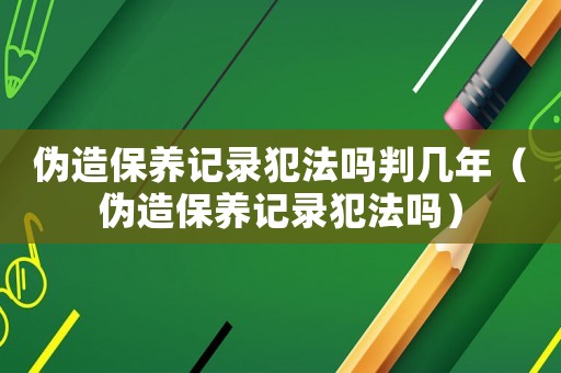 偽造保養記錄犯法嗎判幾年（偽造保養記錄犯法嗎）