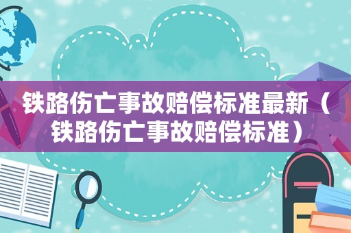 鐵路傷亡事故賠償標準最新（鐵路傷亡事故賠償標準）