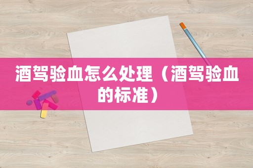 酒駕驗血怎么處理（酒駕驗血的標準）