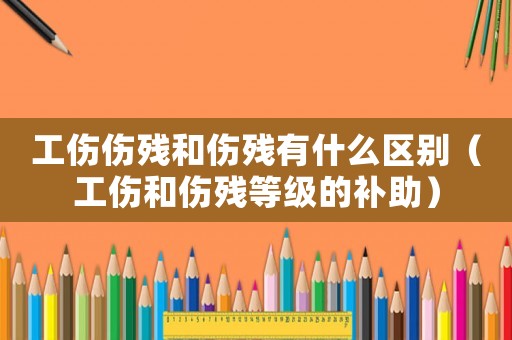 工傷傷殘和傷殘有什么區別（工傷和傷殘等級的補助）
