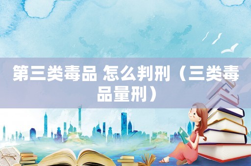 第三類毒品 怎么判刑（三類毒品量刑）