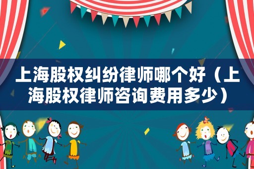 上海股權糾紛律師哪個好（上海股權律師咨詢費用多少）