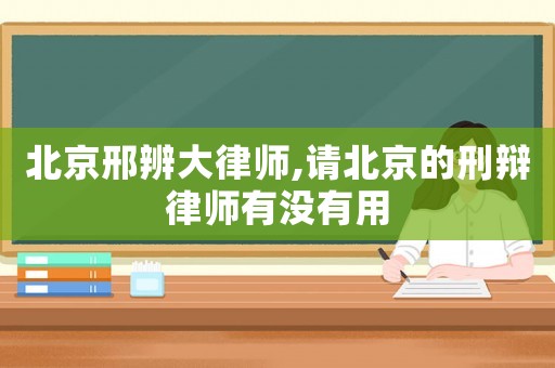 北京邢辨大律師,請北京的刑辯律師有沒有用