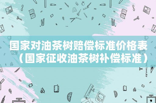國家對油茶樹賠償標準價格表（國家征收油茶樹補償標準）