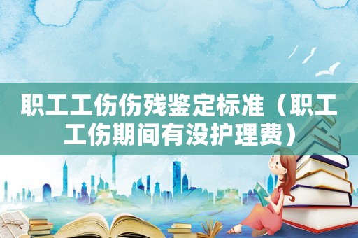 職工工傷傷殘鑒定標準（職工工傷期間有沒護理費）