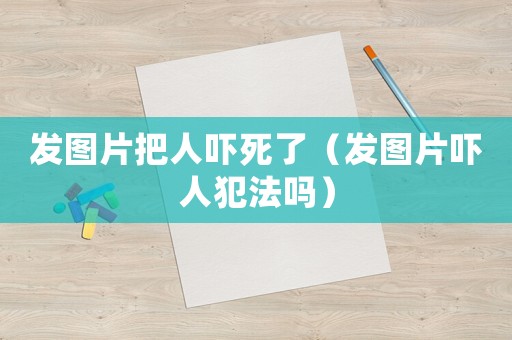 發圖片把人嚇死了（發圖片嚇人犯法嗎）
